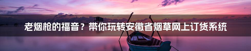 老烟枪的福音?带你玩转安徽省烟草网上订货系统
