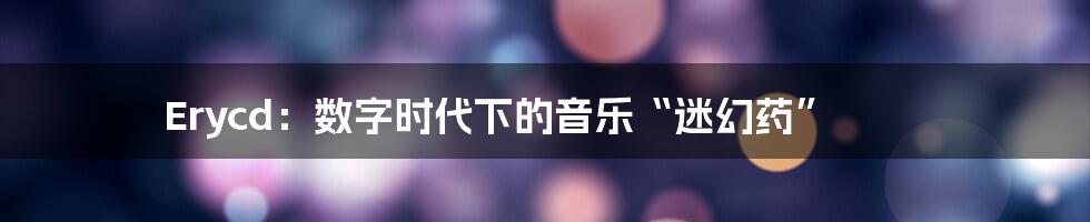 Erycd：数字时代下的音乐“迷幻药”
