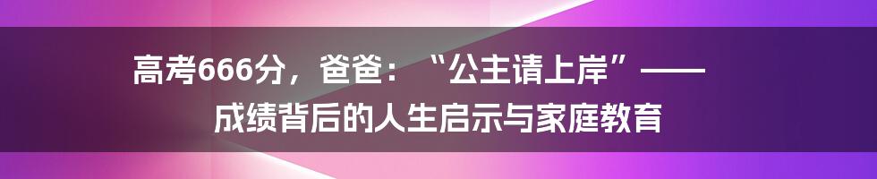 高考666分,爸爸:“公主请上岸”—— 成绩背后的人生启示与家庭教育