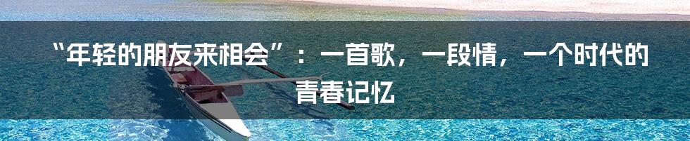 “年轻的朋友来相会”：一首歌，一段情，一个时代的青春记忆