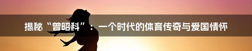 揭秘“曾昭科”：一个时代的体育传奇与爱国情怀