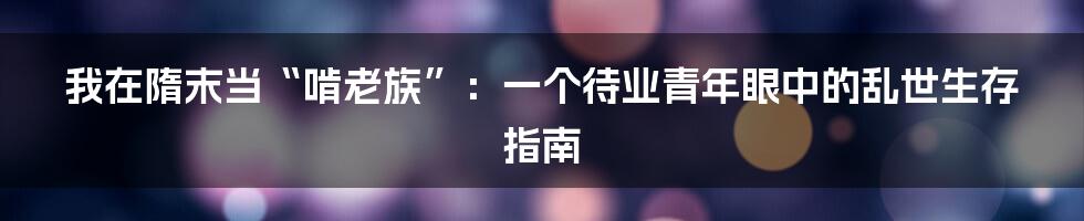 我在隋末当“啃老族”：一个待业青年眼中的乱世生存指南