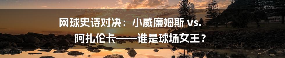 网球史诗对决：小威廉姆斯 vs. 阿扎伦卡——谁是球场女王？