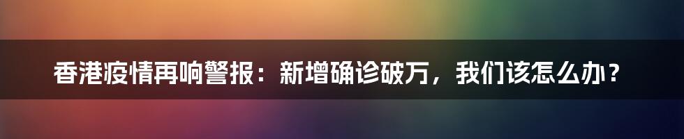香港疫情再响警报：新增确诊破万，我们该怎么办？