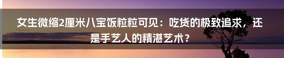 女生微缩2厘米八宝饭粒粒可见:吃货的极致追求,还是手艺人的精湛艺术?