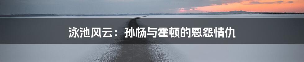 泳池风云：孙杨与霍顿的恩怨情仇