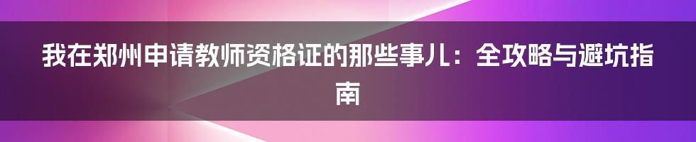 我在郑州申请教师资格证的那些事儿:全攻略与避坑指南