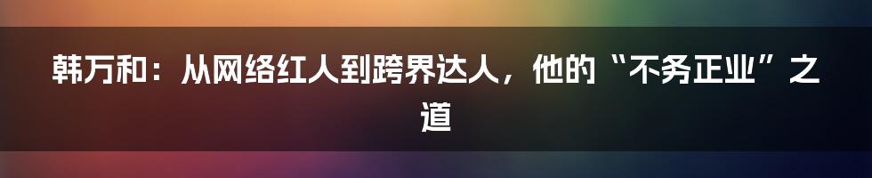 韩万和：从网络红人到跨界达人，他的“不务正业”之道