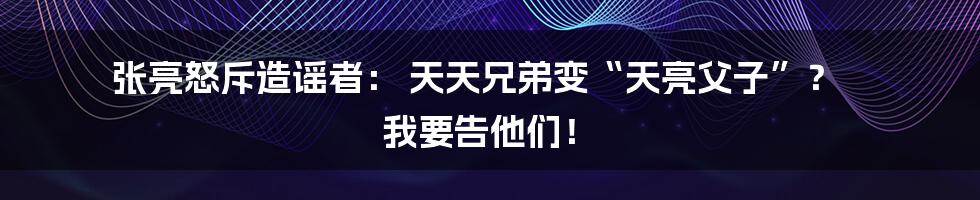 张亮怒斥造谣者： 天天兄弟变“天亮父子”？ 我要告他们！