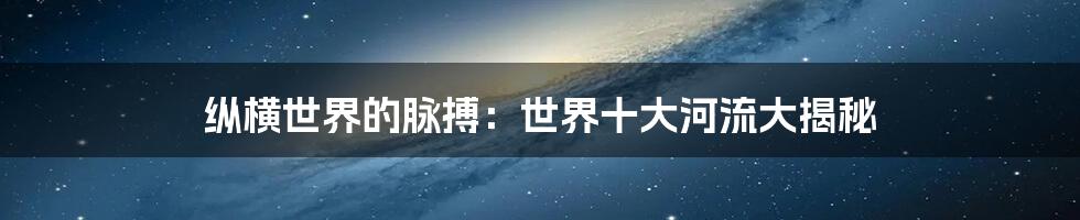 纵横世界的脉搏：世界十大河流大揭秘
