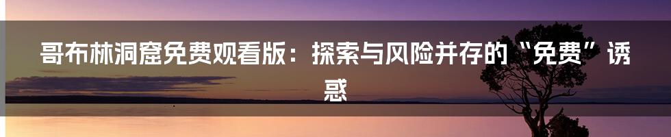 哥布林洞窟免费观看版:探索与风险并存的“免费”诱惑