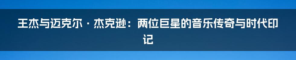 王杰与迈克尔·杰克逊：两位巨星的音乐传奇与时代印记