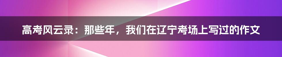 高考风云录:那些年,我们在辽宁考场上写过的作文