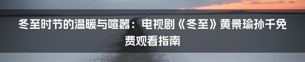 冬至时节的温暖与喧嚣：电视剧《冬至》黄景瑜孙千免费观看指南