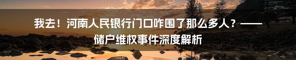 我去!河南人民银行门口咋围了那么多人?—— 储户维权事件深度解析