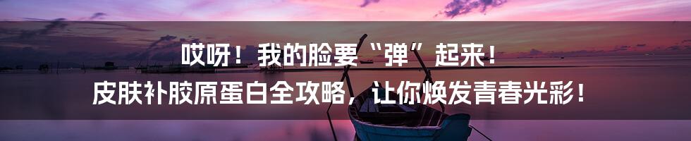 哎呀！我的脸要“弹”起来！ 皮肤补胶原蛋白全攻略，让你焕发青春光彩！