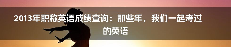 2013年职称英语成绩查询:那些年,我们一起考过的英语