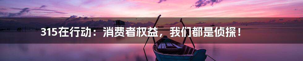 315在行动:消费者权益,我们都是侦探!