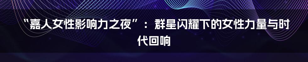 “嘉人女性影响力之夜”：群星闪耀下的女性力量与时代回响