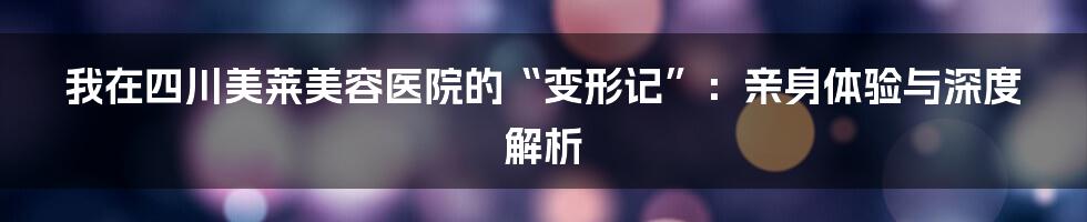 我在四川美莱美容医院的“变形记”:亲身体验与深度解析