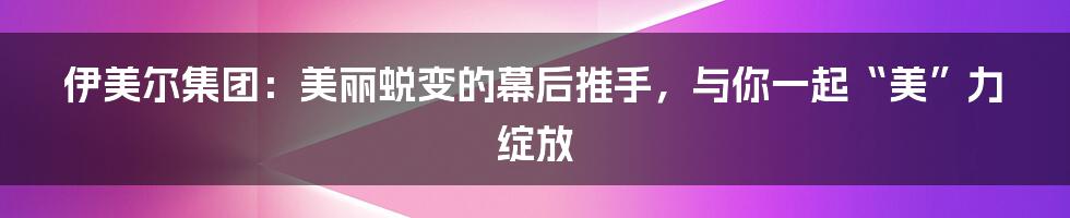 伊美尔集团:美丽蜕变的幕后推手,与你一起“美”力绽放