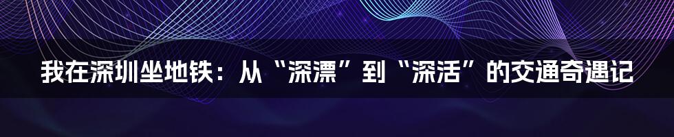 我在深圳坐地铁：从“深漂”到“深活”的交通奇遇记