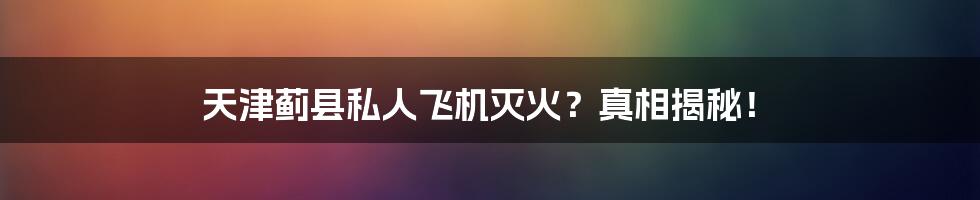 天津蓟县私人飞机灭火？真相揭秘！