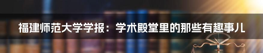 福建师范大学学报：学术殿堂里的那些有趣事儿