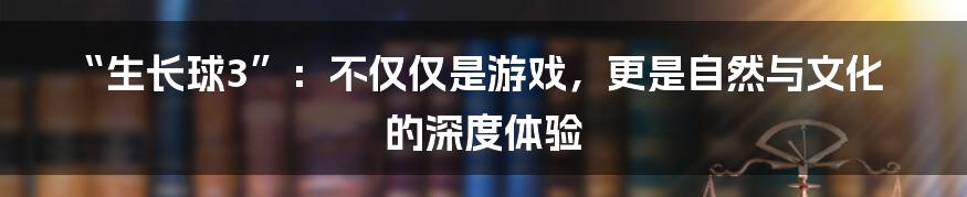 “生长球3”：不仅仅是游戏，更是自然与文化的深度体验