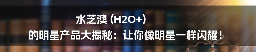 水芝澳 (H2O+) 的明星产品大揭秘:让你像明星一样闪耀!