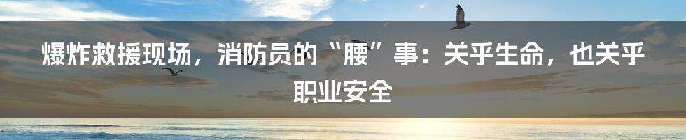 爆炸救援现场，消防员的“腰”事：关乎生命，也关乎职业安全