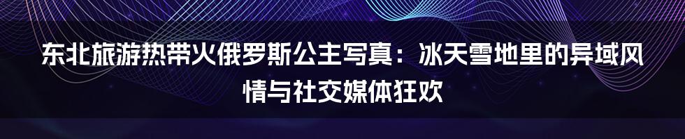 东北旅游热带火俄罗斯公主写真：冰天雪地里的异域风情与社交媒体狂欢
