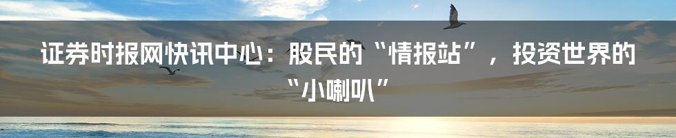 证券时报网快讯中心：股民的“情报站”，投资世界的“小喇叭”