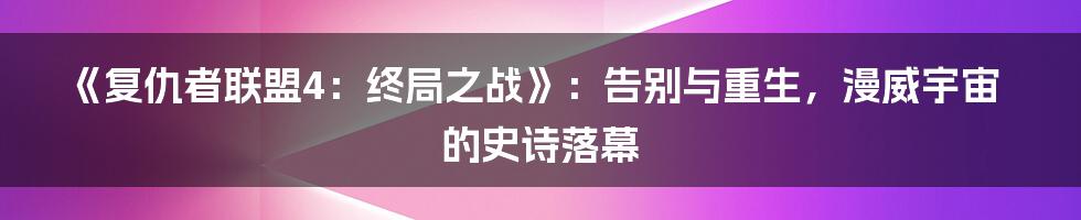 《复仇者联盟4：终局之战》：告别与重生，漫威宇宙的史诗落幕