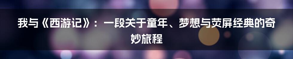 我与《西游记》:一段关于童年、梦想与荧屏经典的奇妙旅程