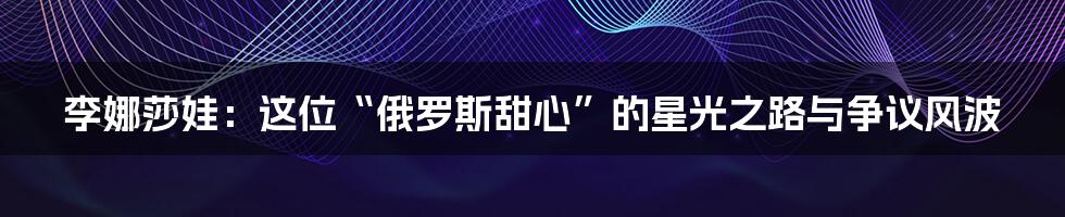 李娜莎娃:这位“俄罗斯甜心”的星光之路与争议风波