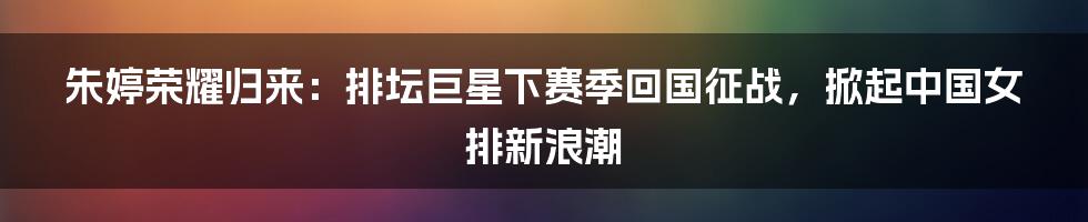 朱婷荣耀归来:排坛巨星下赛季回国征战,掀起中国女排新浪潮