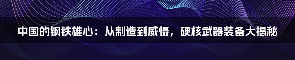 中国的钢铁雄心：从制造到威慑，硬核武器装备大揭秘