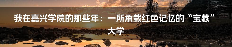 我在嘉兴学院的那些年：一所承载红色记忆的“宝藏”大学