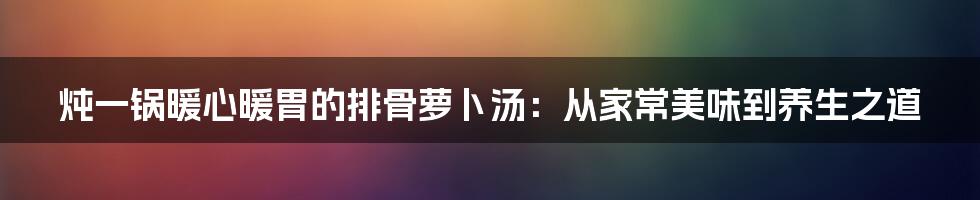 炖一锅暖心暖胃的排骨萝卜汤:从家常美味到养生之道