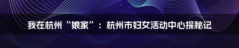 我在杭州“娘家”：杭州市妇女活动中心探秘记