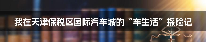 我在天津保税区国际汽车城的“车生活”探险记