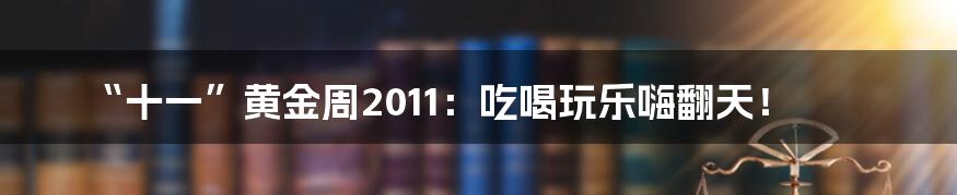 “十一”黄金周2011：吃喝玩乐嗨翻天！