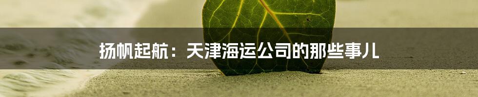 扬帆起航：天津海运公司的那些事儿
