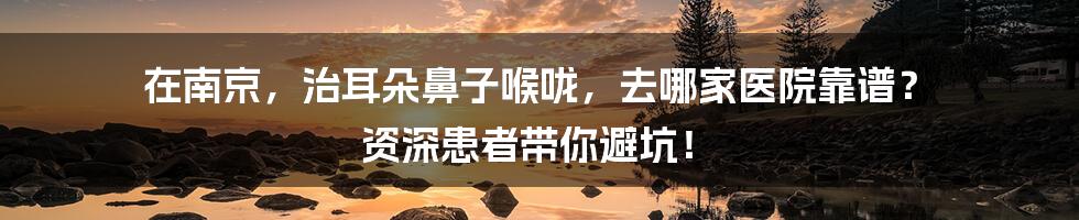 在南京，治耳朵鼻子喉咙，去哪家医院靠谱？ 资深患者带你避坑！