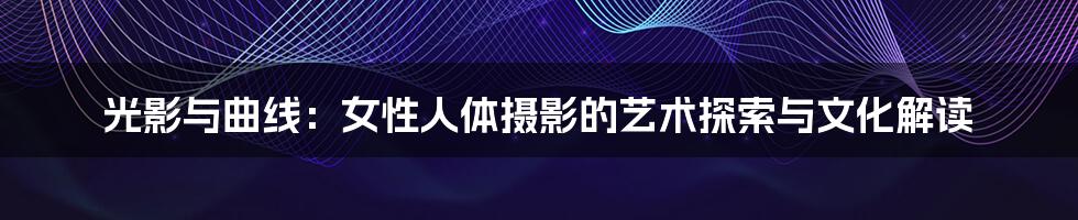 光影与曲线:女性人体摄影的艺术探索与文化解读