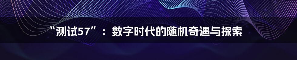 “测试57”:数字时代的随机奇遇与探索