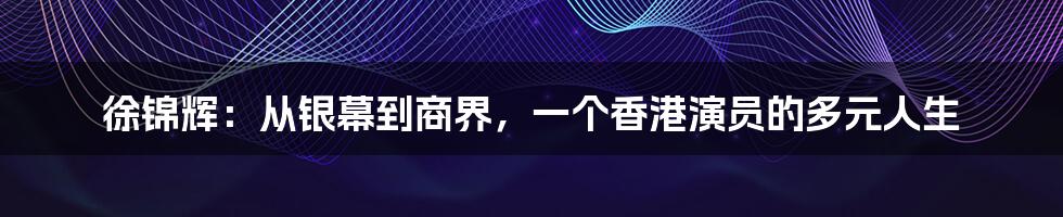 徐锦辉:从银幕到商界,一个香港演员的多元人生