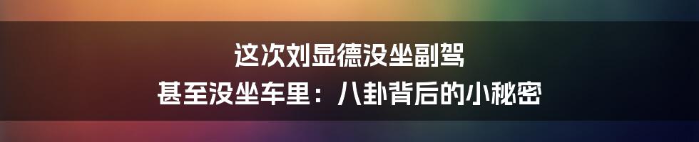 这次刘显德没坐副驾 甚至没坐车里：八卦背后的小秘密