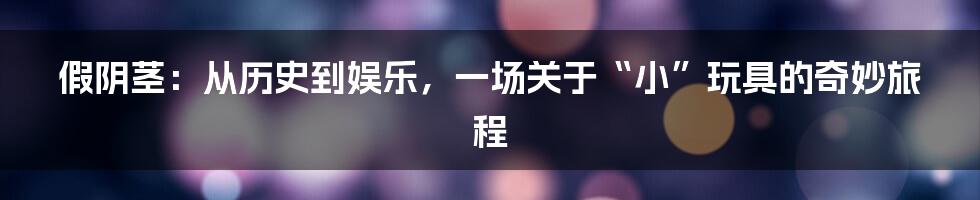 假阴茎：从历史到娱乐，一场关于“小”玩具的奇妙旅程